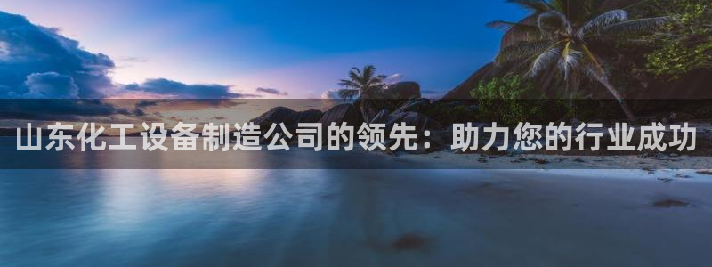 新宝gg5注册：山东化工设备制造公司的领先：助力您