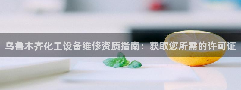 新宝GG平台负责人：乌鲁木齐化工设备维修资质指南：获取您所需